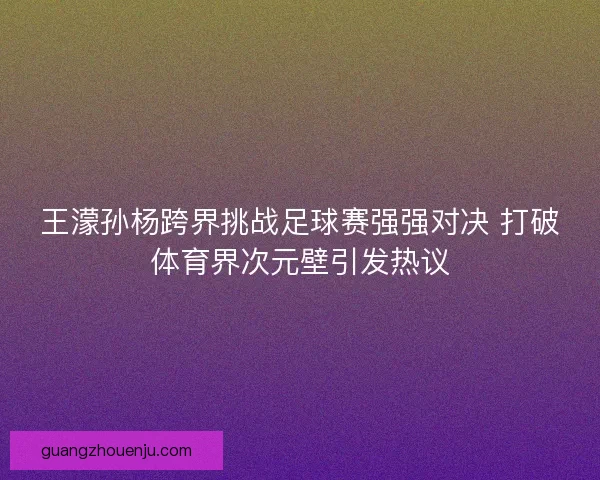 王濛孙杨跨界挑战足球赛强强对决 打破体育界次元壁引发热议