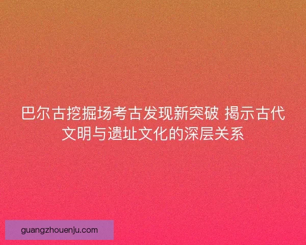 巴尔古挖掘场考古发现新突破 揭示古代文明与遗址文化的深层关系