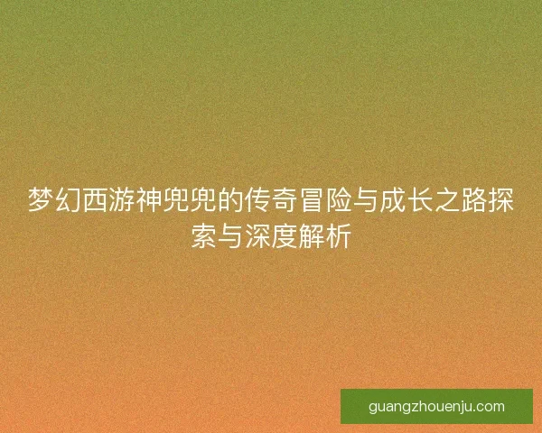 梦幻西游神兜兜的传奇冒险与成长之路探索与深度解析