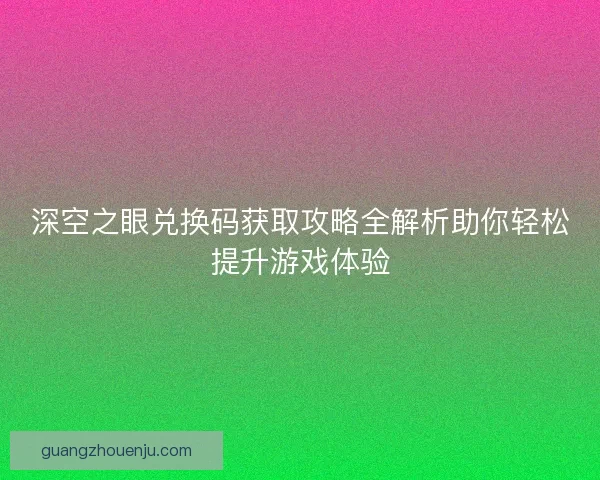 深空之眼兑换码获取攻略全解析助你轻松提升游戏体验