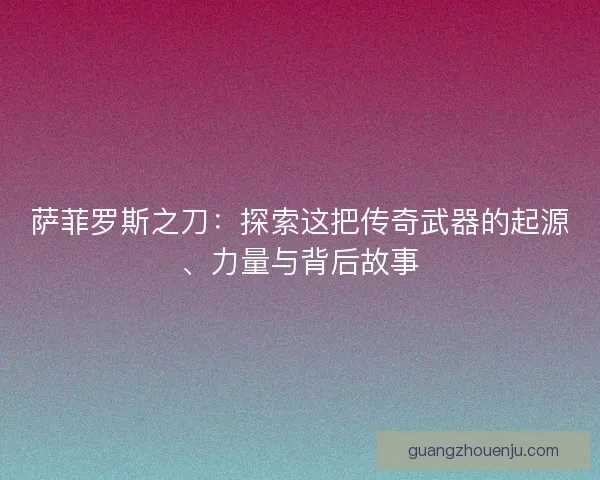 萨菲罗斯之刀：探索这把传奇武器的起源、力量与背后故事