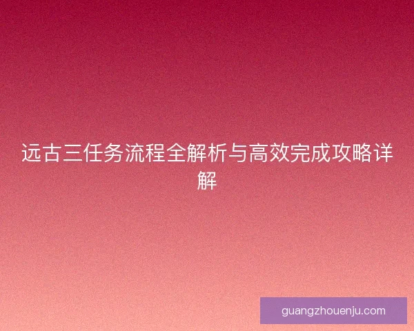 远古三任务流程全解析与高效完成攻略详解