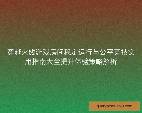 穿越火线游戏房间稳定运行与公平竞技实用指南大全提升体验策略解析
