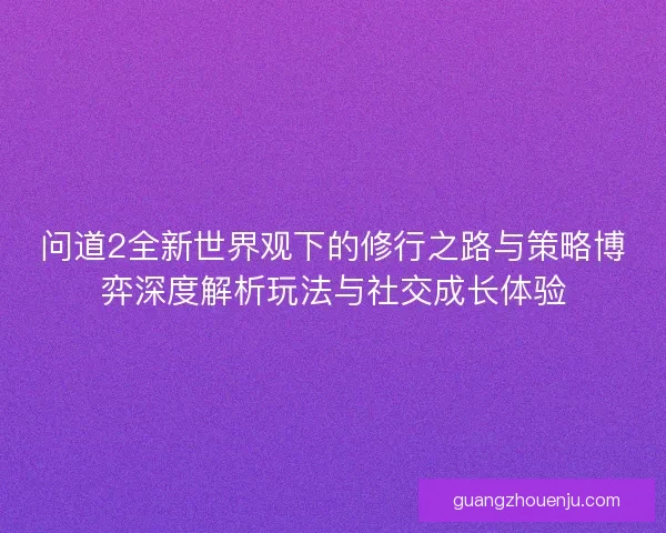 问道2全新世界观下的修行之路与策略博弈深度解析玩法与社交成长体验 问道2全新世界观下的修行之路与策略博弈深度解析玩法与社交成长体验