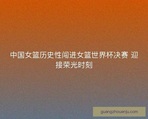 中国女篮历史性闯进女篮世界杯决赛 迎接荣光时刻
