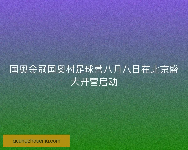 国奥金冠国奥村足球营八月八日在北京盛大开营启动