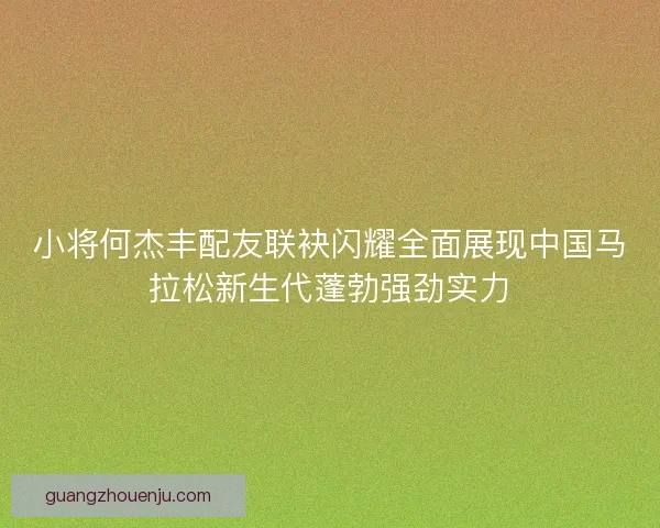 小将何杰丰配友联袂闪耀全面展现中国马拉松新生代蓬勃强劲实力