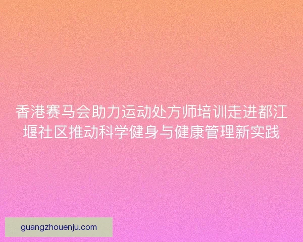 香港赛马会助力运动处方师培训走进都江堰社区推动科学健身与健康管理新实践
