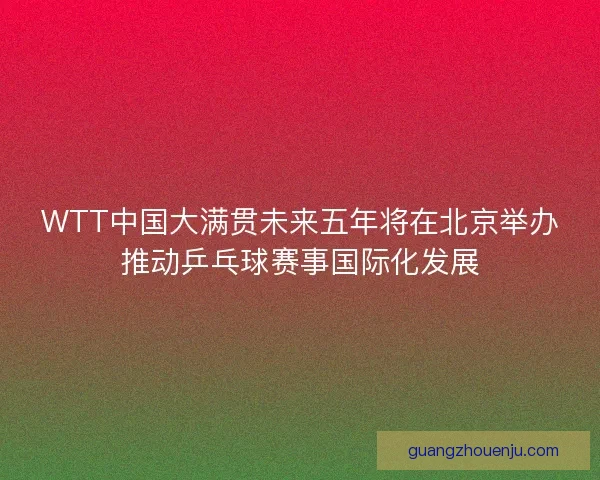 WTT中国大满贯未来五年将在北京举办推动乒乓球赛事国际化发展