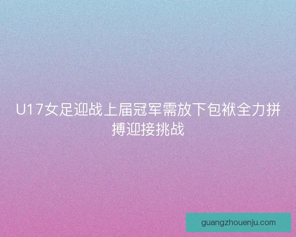 U17女足迎战上届冠军需放下包袱全力拼搏迎接挑战