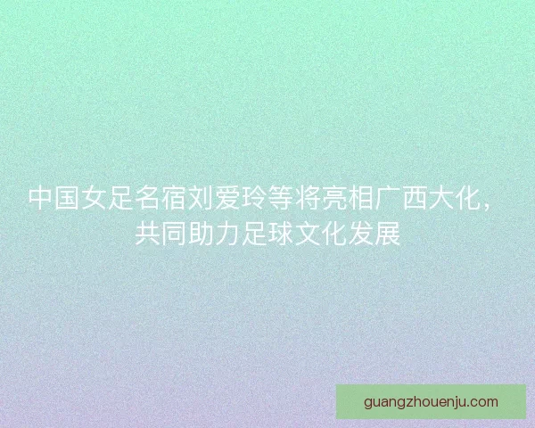 中国女足名宿刘爱玲等将亮相广西大化，共同助力足球文化发展