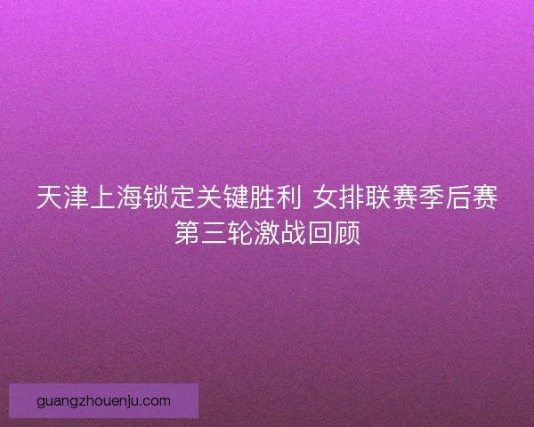 天津上海锁定关键胜利 女排联赛季后赛第三轮激战回顾