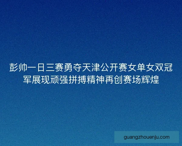彭帅一日三赛勇夺天津公开赛女单女双冠军展现顽强拼搏精神再创赛场辉煌 彭帅一日三赛勇夺天津公开赛女单女双冠军展现顽强拼搏精神再创赛场辉煌