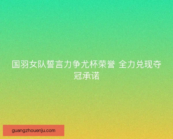 国羽女队誓言力争尤杯荣誉 全力兑现夺冠承诺 国羽女队誓言力争尤杯荣誉 全力兑现夺冠承诺