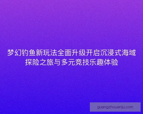 梦幻钓鱼新玩法全面升级开启沉浸式海域探险之旅与多元竞技乐趣体验
