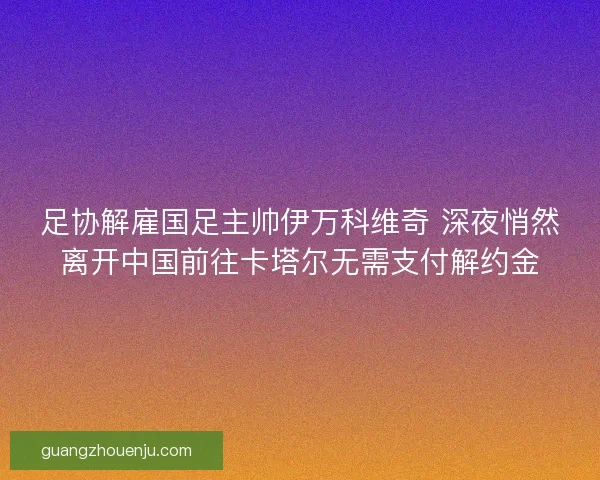 足协解雇国足主帅伊万科维奇 深夜悄然离开中国前往卡塔尔无需支付解约金 足协解雇国足主帅伊万科维奇 深夜悄然离开中国前往卡塔尔无需支付解约金