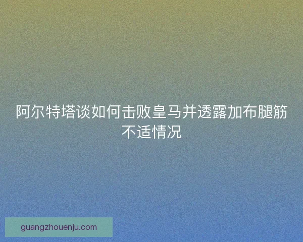 阿尔特塔谈如何击败皇马并透露加布腿筋不适情况 阿尔特塔谈如何击败皇马并透露加布腿筋不适情况