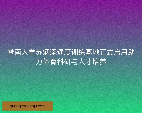 暨南大学苏炳添速度训练基地正式启用助力体育科研与人才培养