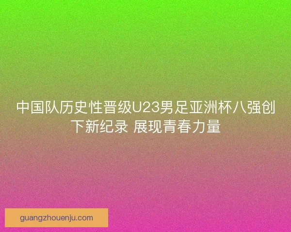 中国队历史性晋级U23男足亚洲杯八强创下新纪录 展现青春力量
