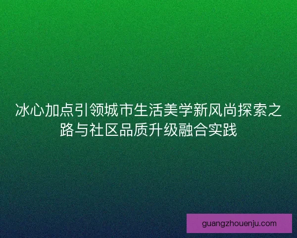 冰心加点引领城市生活美学新风尚探索之路与社区品质升级融合实践