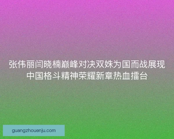 张伟丽闫晓楠巅峰对决双姝为国而战展现中国格斗精神荣耀新章热血擂台