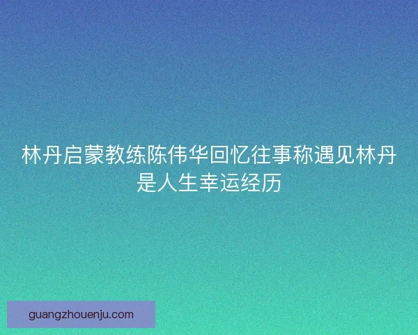 林丹启蒙教练陈伟华回忆往事称遇见林丹是人生幸运经历