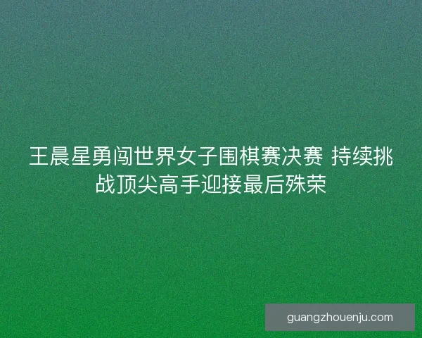 王晨星勇闯世界女子围棋赛决赛 持续挑战顶尖高手迎接最后殊荣
