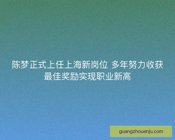 陈梦正式上任上海新岗位 多年努力收获最佳奖励实现职业新高