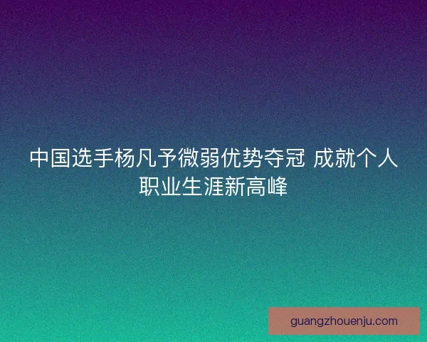 中国选手杨凡予微弱优势夺冠 成就个人职业生涯新高峰 中国选手杨凡予微弱优势夺冠 成就个人职业生涯新高峰