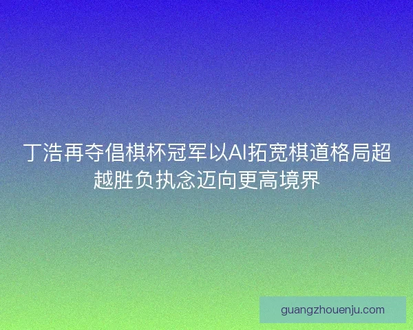 丁浩再夺倡棋杯冠军以AI拓宽棋道格局超越胜负执念迈向更高境界 丁浩再夺倡棋杯冠军以AI拓宽棋道格局超越胜负执念迈向更高境界