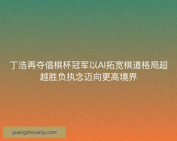 丁浩再夺倡棋杯冠军以AI拓宽棋道格局超越胜负执念迈向更高境界 丁浩再夺倡棋杯冠军以AI拓宽棋道格局超越胜负执念迈向更高境界